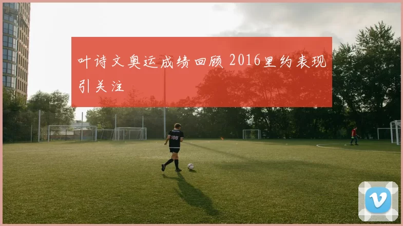 叶诗文奥运成绩回顾 2016里约表现引关注