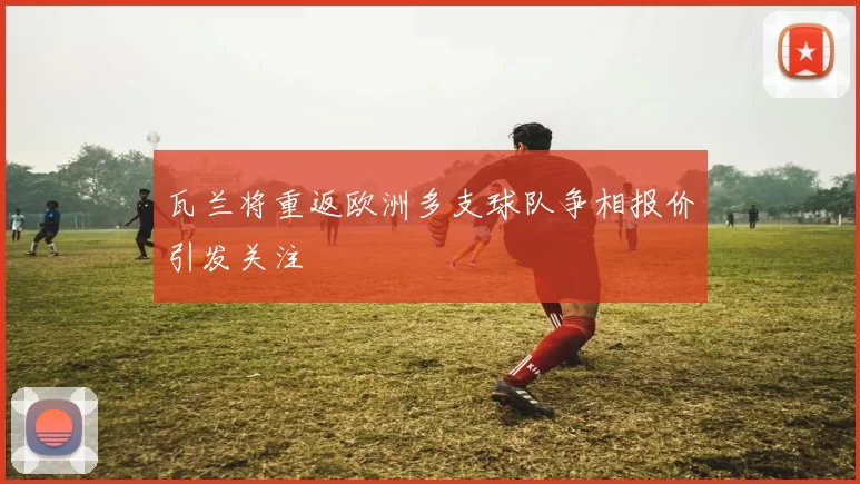 瓦兰将重返欧洲多支球队争相报价引发关注