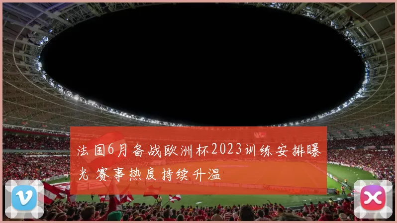 法国6月备战欧洲杯2023训练安排曝光 赛事热度持续升温