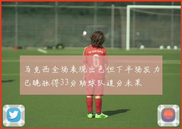 马克西全场表现出色但下半场发力已晚独得33分助球队追分未果