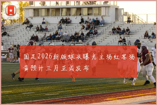 国足2026新版球衣曝光主场红客场黄预计三月正式发布