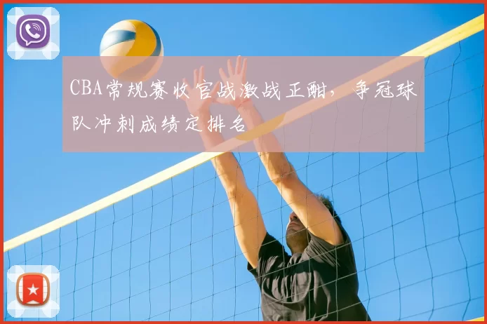 CBA常规赛收官战激战正酣，争冠球队冲刺成绩定排名