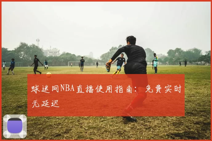 球迷网NBA直播使用指南：免费实时无延迟