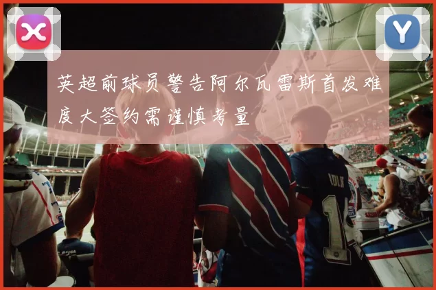 英超前球员警告阿尔瓦雷斯首发难度大签约需谨慎考量