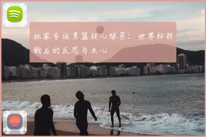 独家专访男篮核心球员:世界杯折戟后的反思与决心