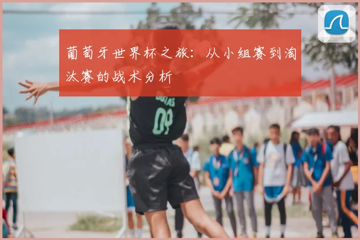 葡萄牙世界杯之旅：从小组赛到淘汰赛的战术分析