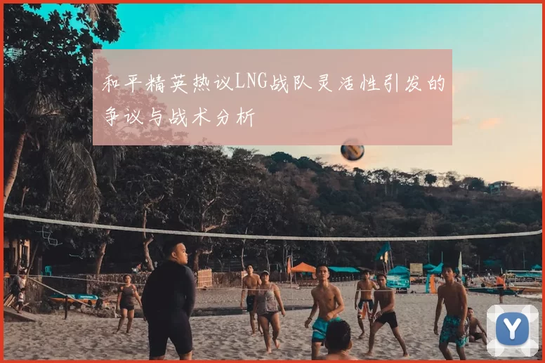 和平精英热议LNG战队灵活性引发的争议与战术分析