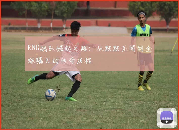 RNG战队崛起之路：从默默无闻到全球瞩目的传奇历程