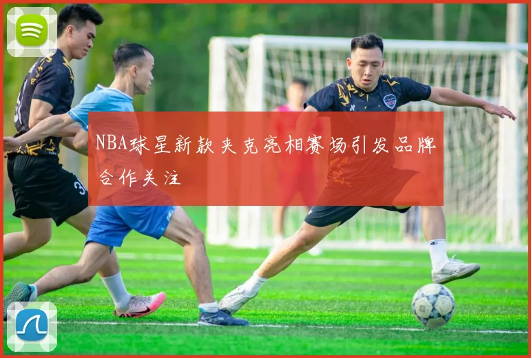 NBA球星新款夹克亮相赛场引发品牌合作关注