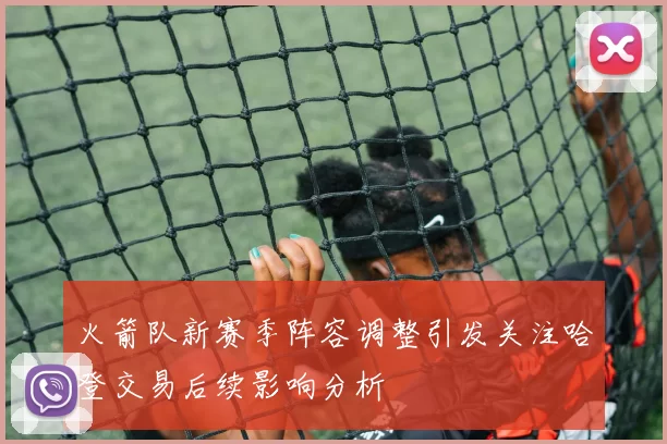 火箭队新赛季阵容调整引发关注哈登交易后续影响分析