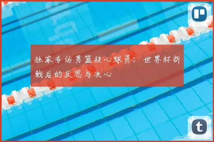 独家专访男篮核心球员:世界杯折戟后的反思与决心
