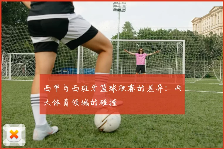西甲与西班牙篮球联赛的差异：两大体育领域的碰撞