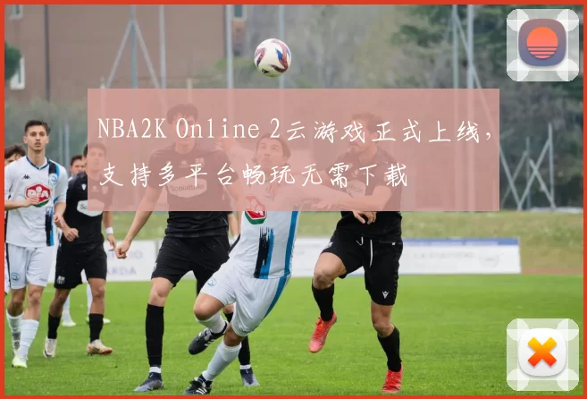NBA2K Online 2云游戏正式上线，支持多平台畅玩无需下载