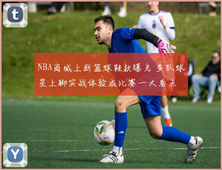 NBA商城上新篮球鞋款曝光 多队球星上脚实战体验成比赛一大看点