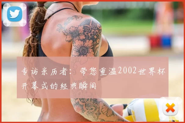 专访亲历者：带您重温2002世界杯开幕式的经典瞬间