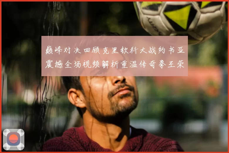 巅峰对决回顾克里钦科大战约书亚震撼全场视频解析重温传奇拳王荣耀时刻