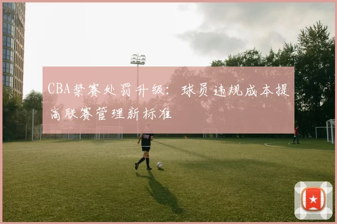 CBA禁赛处罚升级:球员违规成本提高联赛管理新标准