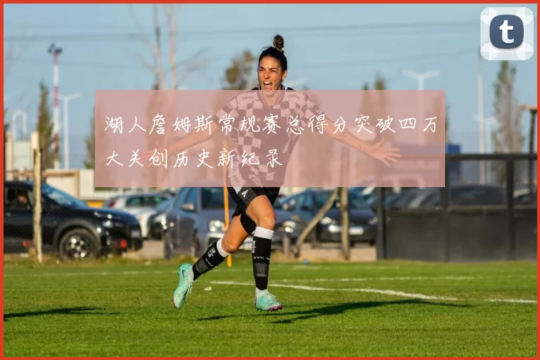 湖人詹姆斯常规赛总得分突破四万大关创历史新纪录