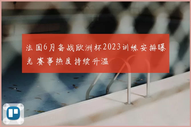 法国6月备战欧洲杯2023训练安排曝光 赛事热度持续升温