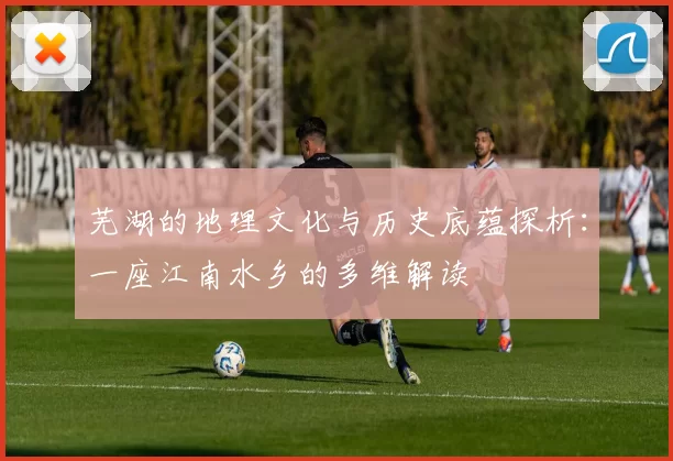 芜湖的地理文化与历史底蕴探析:一座江南水乡的多维解读