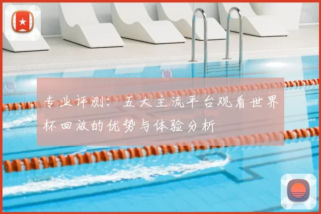 专业评测：五大主流平台观看世界杯回放的优势与体验分析