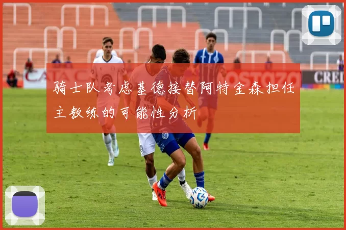 骑士队考虑基德接替阿特金森担任主教练的可能性分析