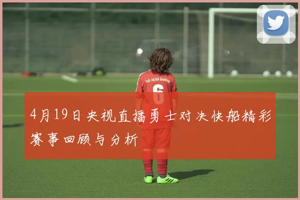 4月19日央视直播勇士对决快船精彩赛事回顾与分析