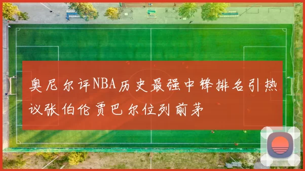 奥尼尔评NBA历史最强中锋排名引热议张伯伦贾巴尔位列前茅