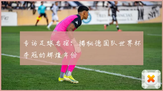 专访足球名宿：揭秘德国队世界杯夺冠的辉煌年份