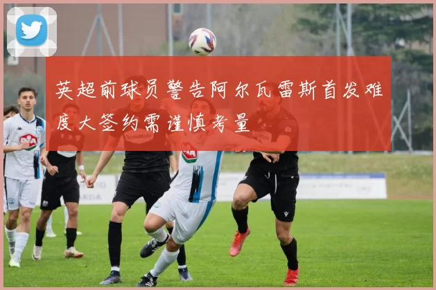 英超前球员警告阿尔瓦雷斯首发难度大签约需谨慎考量