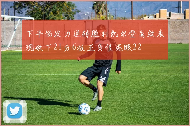 下半场发力逆转胜利凯尔登高效表现砍下21分6板正负值亮眼22
