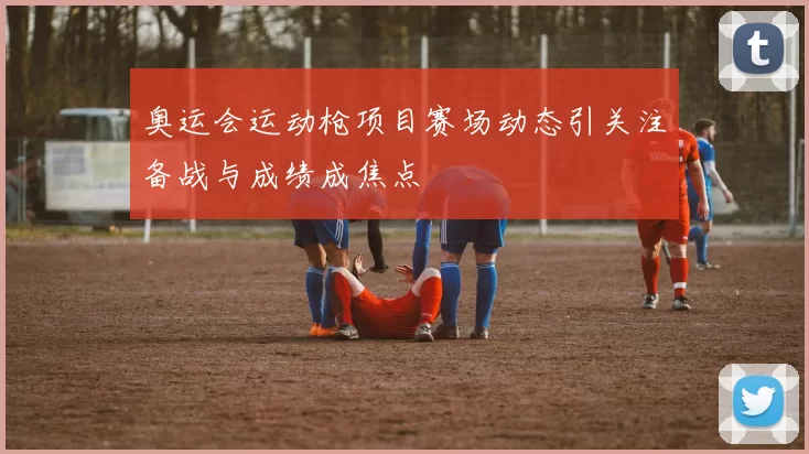 奥运会运动枪项目赛场动态引关注备战与成绩成焦点