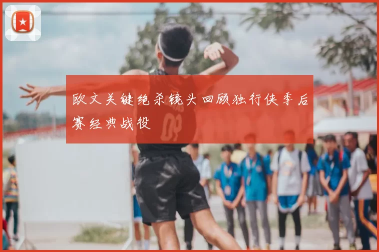 欧文关键绝杀镜头回顾独行侠季后赛经典战役
