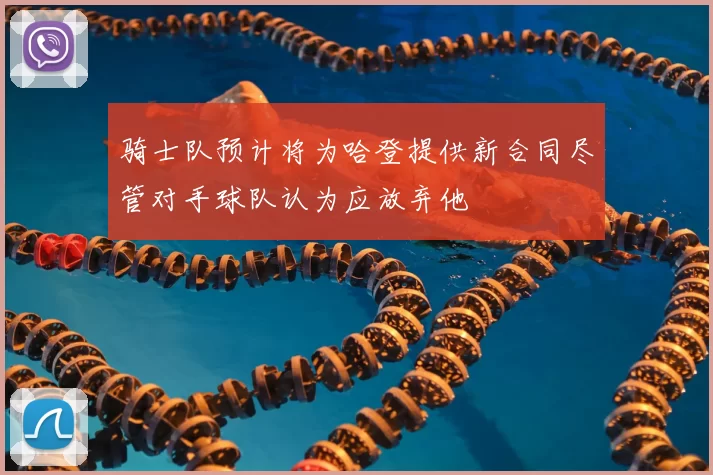 骑士队预计将为哈登提供新合同尽管对手球队认为应放弃他