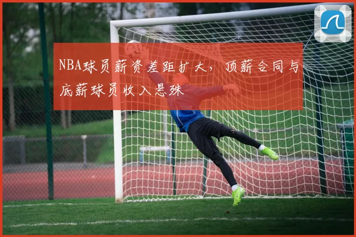 NBA球员薪资差距扩大，顶薪合同与底薪球员收入悬殊