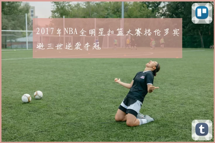 2017年NBA全明星扣篮大赛格伦罗宾逊三世逆袭夺冠