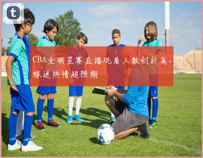 CBA全明星赛直播观看人数创新高，球迷热情超预期
