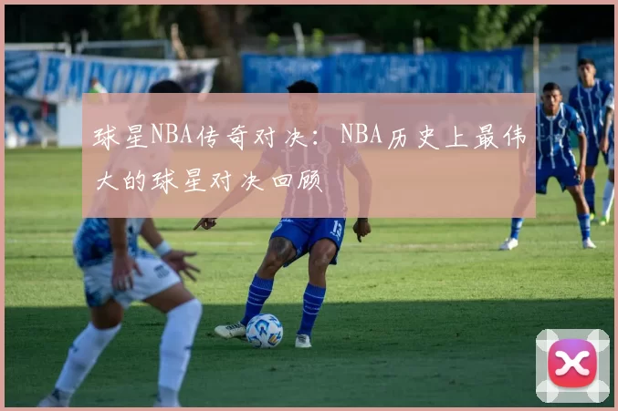 球星NBA传奇对决：NBA历史上最伟大的球星对决回顾