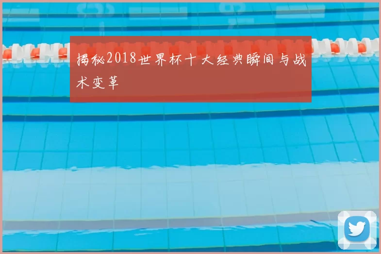 揭秘2018世界杯十大经典瞬间与战术变革