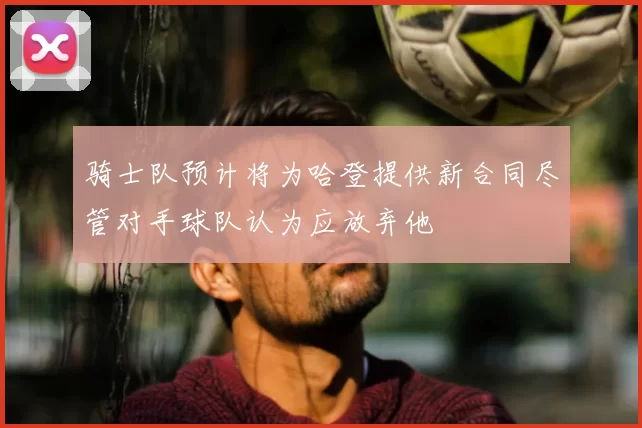 骑士队预计将为哈登提供新合同尽管对手球队认为应放弃他