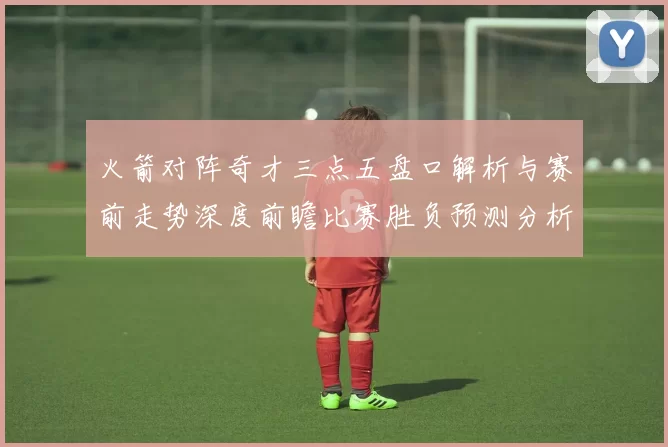 火箭对阵奇才三点五盘口解析与赛前走势深度前瞻比赛胜负预测分析