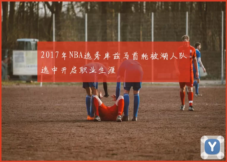 2017年NBA选秀库兹马首轮被湖人队选中开启职业生涯