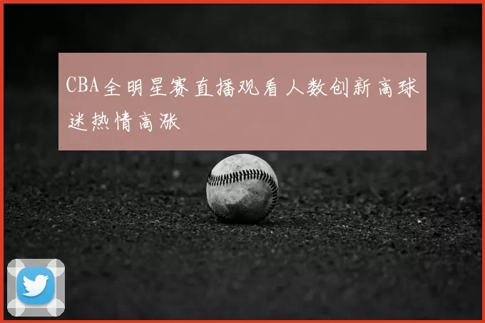 CBA全明星赛直播观看人数创新高球迷热情高涨