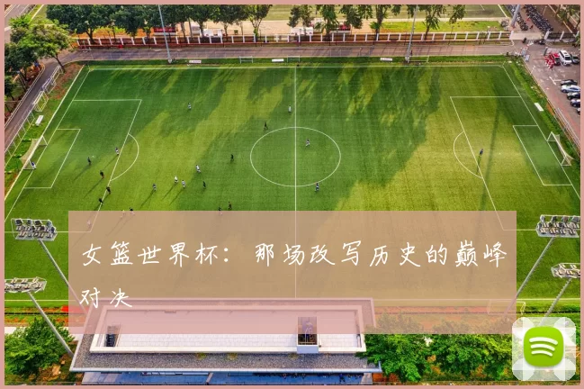 女篮世界杯：那场改写历史的巅峰对决