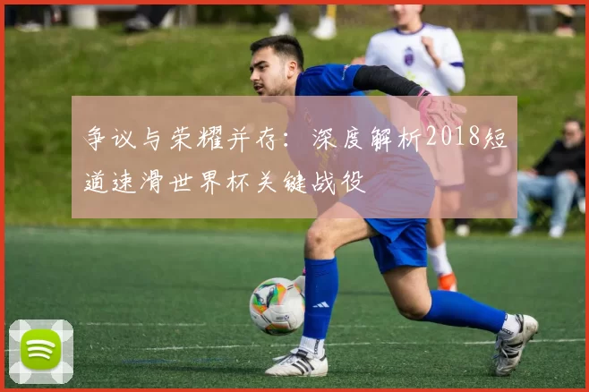 争议与荣耀并存：深度解析2018短道速滑世界杯关键战役