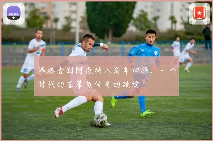 温格告别阿森纳八周年回顾：一个时代的落幕与传奇的延续
