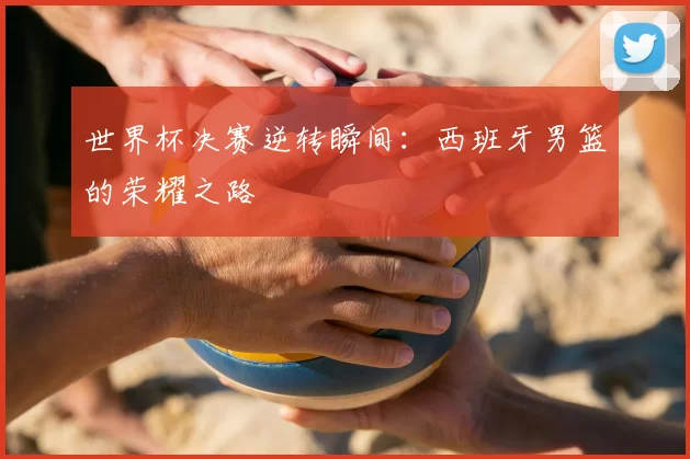 世界杯决赛逆转瞬间：西班牙男篮的荣耀之路