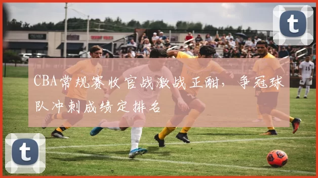 CBA常规赛收官战激战正酣，争冠球队冲刺成绩定排名