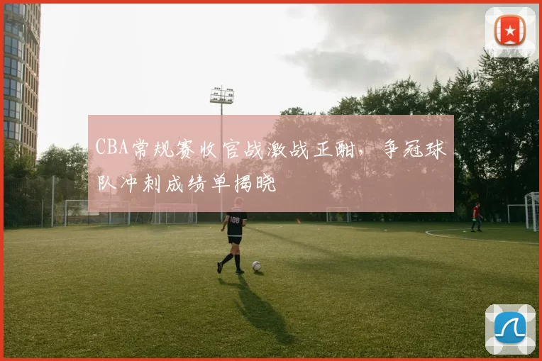 CBA常规赛收官战激战正酣，争冠球队冲刺成绩单揭晓