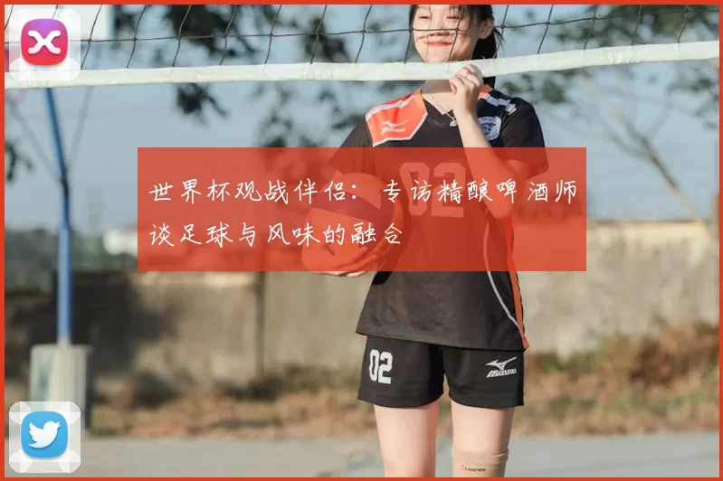 世界杯观战伴侣：专访精酿啤酒师谈足球与风味的融合